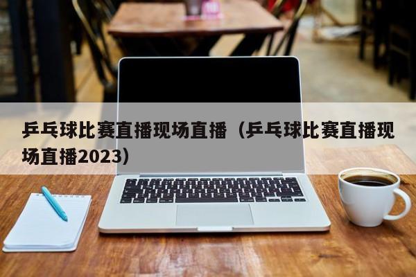 乒乓球比赛直播现场直播（乒乓球比赛直播现场直播2023）