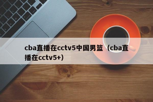 cba直播在cctv5中国男篮（cba直播在cctv5+）