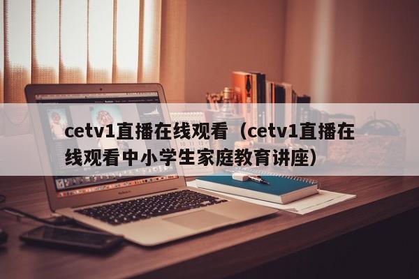 cetv1直播在线观看（cetv1直播在线观看中小学生家庭教育讲座）