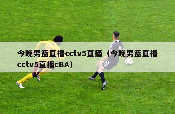 今晚男篮直播cctv5直播（今晚男篮直播cctv5直播cBA）