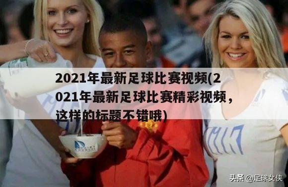 2021年最新足球比赛视频(2021年最新足球比赛精彩视频，这样的标题不错哦)