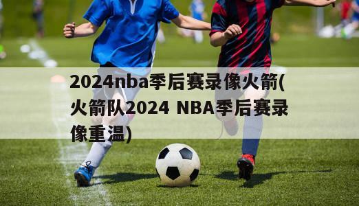 2024nba季后赛录像火箭(火箭队2024 NBA季后赛录像重温)