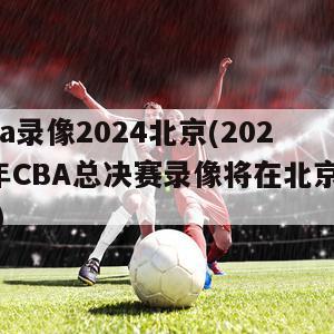 cba录像2024北京(2024年CBA总决赛录像将在北京发布)