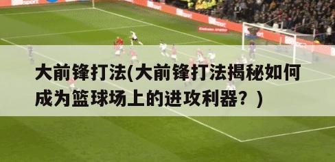 大前锋打法(大前锋打法揭秘如何成为篮球场上的进攻利器？)