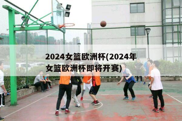 2024女篮欧洲杯(2024年女篮欧洲杯即将开赛)