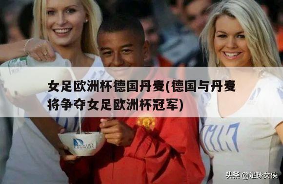 女足欧洲杯德国丹麦(德国与丹麦将争夺女足欧洲杯冠军)