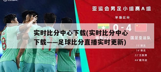 实时比分中心下载(实时比分中心下载——足球比分直播实时更新)