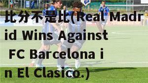 比分不是比(Real Madrid Wins Against FC Barcelona in El Clasico.)