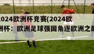 2024欧洲杯竞赛(2024欧洲杯：欧洲足球强国角逐欧洲之巅)