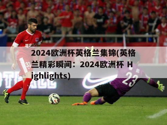 2024欧洲杯英格兰集锦(英格兰精彩瞬间：2024欧洲杯 Highlights)
