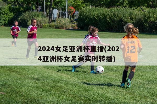 2024女足亚洲杯直播(2024亚洲杯女足赛实时转播)