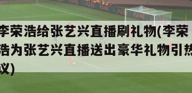 李荣浩给张艺兴直播刷礼物(李荣浩为张艺兴直播送出豪华礼物引热议)